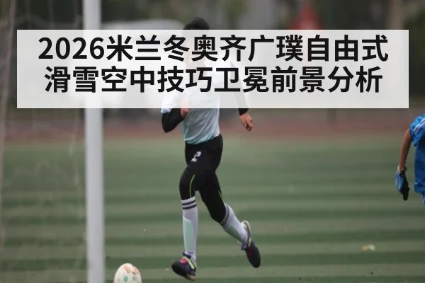 2026米兰冬奥齐广璞自由式滑雪空中技巧卫冕前景分析(MG Sports)